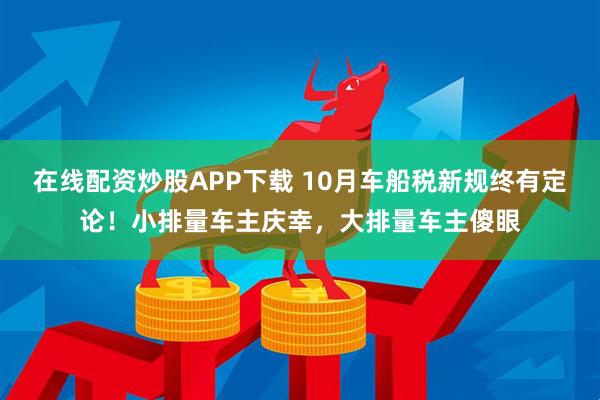 在线配资炒股APP下载 10月车船税新规终有定论！小排量车主庆幸，大排量车主傻眼