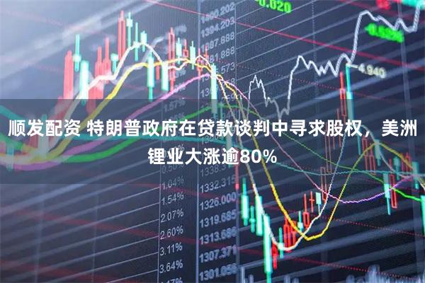 顺发配资 特朗普政府在贷款谈判中寻求股权，美洲锂业大涨逾80%