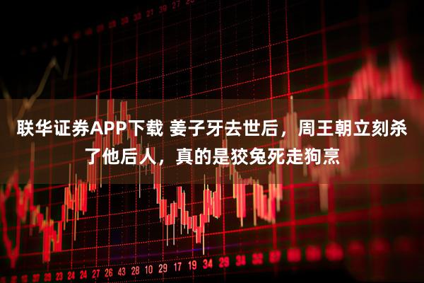 联华证券APP下载 姜子牙去世后，周王朝立刻杀了他后人，真的是狡兔死走狗烹