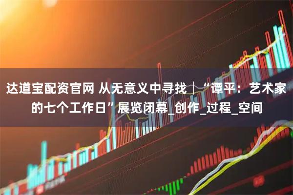 达道宝配资官网 从无意义中寻找│“谭平：艺术家的七个工作日”展览闭幕_创作_过程_空间