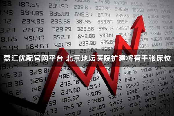 嘉汇优配官网平台 北京地坛医院扩建将有千张床位