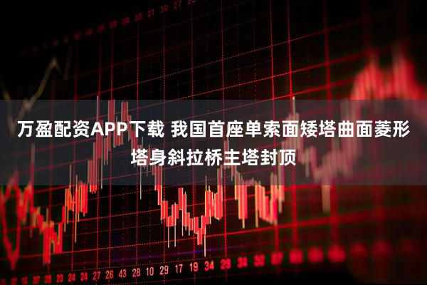 万盈配资APP下载 我国首座单索面矮塔曲面菱形塔身斜拉桥主塔封顶