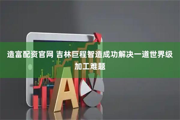 造富配资官网 吉林巨程智造成功解决一道世界级加工难题