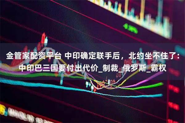 金管家配资平台 中印确定联手后，北约坐不住了：中印巴三国要付出代价_制裁_俄罗斯_霸权