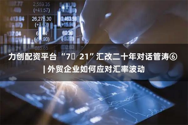 力创配资平台 “7・21”汇改二十年对话管涛⑥ | 外贸企业如何应对汇率波动