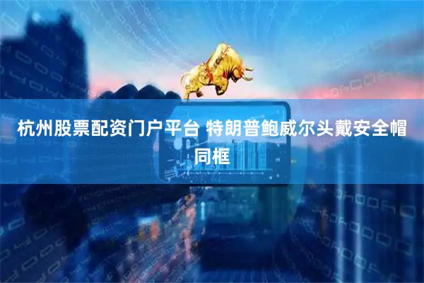 杭州股票配资门户平台 特朗普鲍威尔头戴安全帽同框