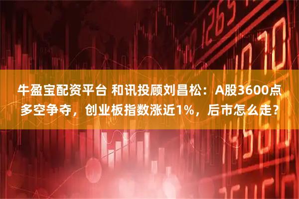 牛盈宝配资平台 和讯投顾刘昌松：A股3600点多空争夺，创业板指数涨近1%，后市怎么走？