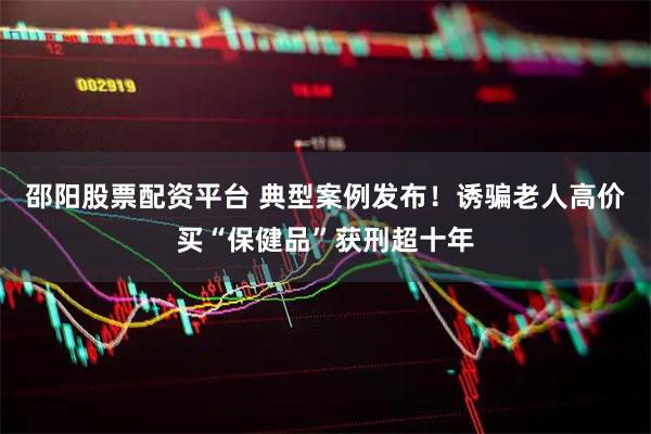 邵阳股票配资平台 典型案例发布！诱骗老人高价买“保健品”获刑超十年