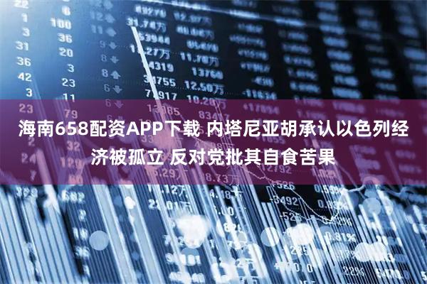 海南658配资APP下载 内塔尼亚胡承认以色列经济被孤立 反对党批其自食苦果