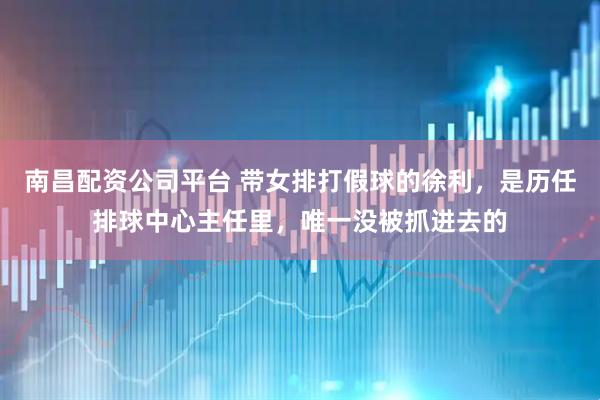 南昌配资公司平台 带女排打假球的徐利，是历任排球中心主任里，唯一没被抓进去的