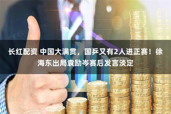 长红配资 中国大满贯，国乒又有2人进正赛！徐海东出局袁励岑赛后发言淡定