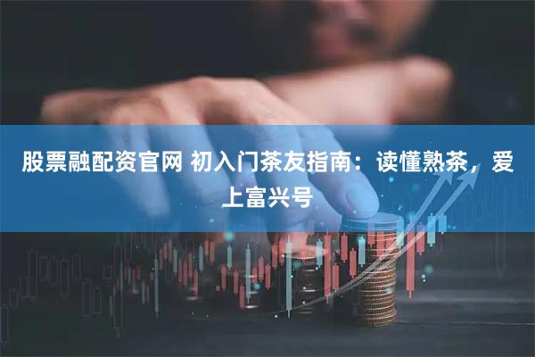股票融配资官网 初入门茶友指南：读懂熟茶，爱上富兴号