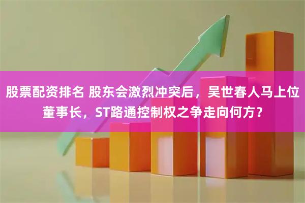 股票配资排名 股东会激烈冲突后，吴世春人马上位董事长，ST路通控制权之争走向何方？