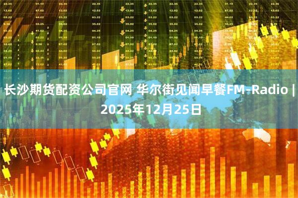 长沙期货配资公司官网 华尔街见闻早餐FM-Radio | 2025年12月25日