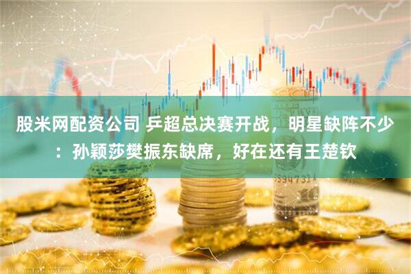 股米网配资公司 乒超总决赛开战，明星缺阵不少：孙颖莎樊振东缺席，好在还有王楚钦
