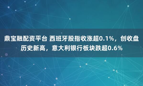 鼎宝融配资平台 西班牙股指收涨超0.1%，创收盘历史新高，意大利银行板块跌超0.6%