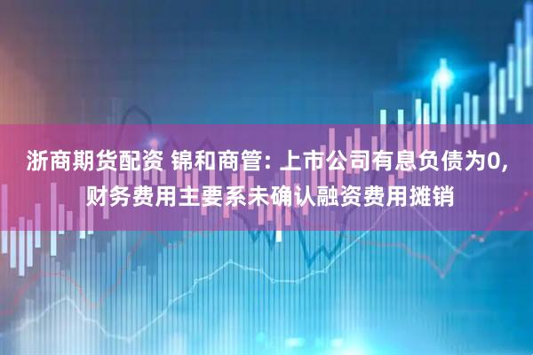 浙商期货配资 锦和商管: 上市公司有息负债为0, 财务费用主要系未确认融资费用摊销