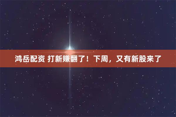 鸿岳配资 打新赚翻了！下周，又有新股来了