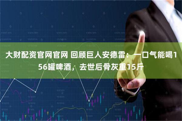 大财配资官网官网 回顾巨人安德雷：一口气能喝156罐啤酒，去世后骨灰重15斤