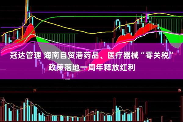 冠达管理 海南自贸港药品、医疗器械“零关税”政策落地一周年释放红利