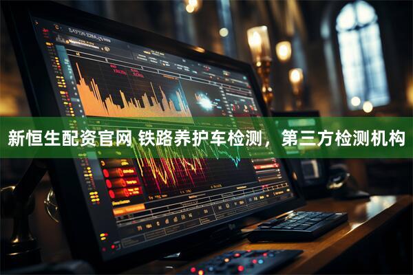 新恒生配资官网 铁路养护车检测，第三方检测机构