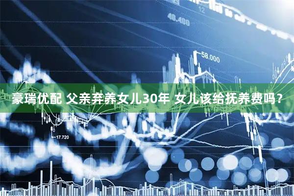 豪瑞优配 父亲弃养女儿30年 女儿该给抚养费吗？