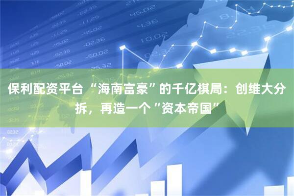 保利配资平台 “海南富豪”的千亿棋局：创维大分拆，再造一个“资本帝国”