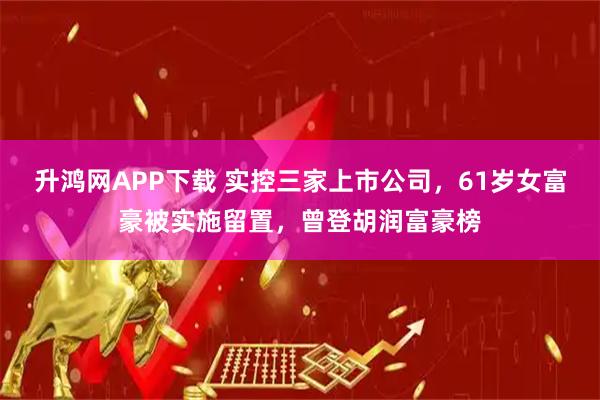 升鸿网APP下载 实控三家上市公司，61岁女富豪被实施留置，曾登胡润富豪榜