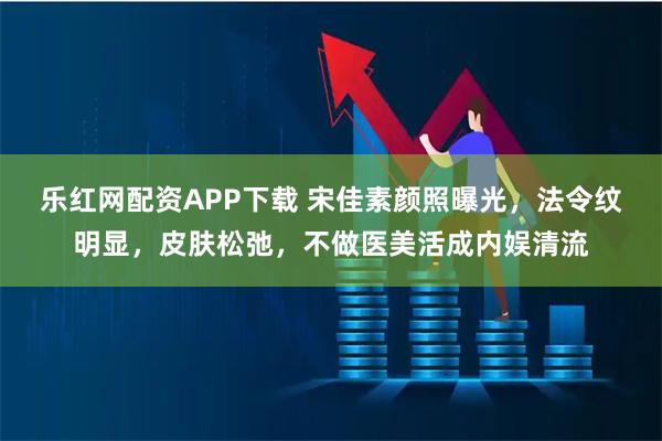 乐红网配资APP下载 宋佳素颜照曝光，法令纹明显，皮肤松弛，不做医美活成内娱清流