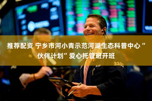 推荐配资 宁乡市河小青示范河湖生态科普中心“伙伴计划”爱心托管班开班