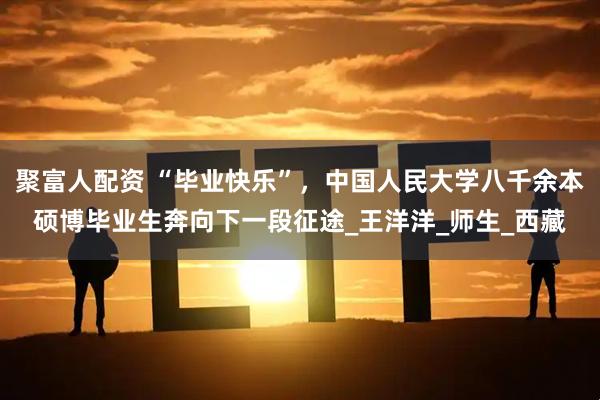 聚富人配资 “毕业快乐”，中国人民大学八千余本硕博毕业生奔向下一段征途_王洋洋_师生_西藏