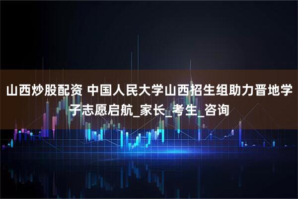 山西炒股配资 中国人民大学山西招生组助力晋地学子志愿启航_家长_考生_咨询