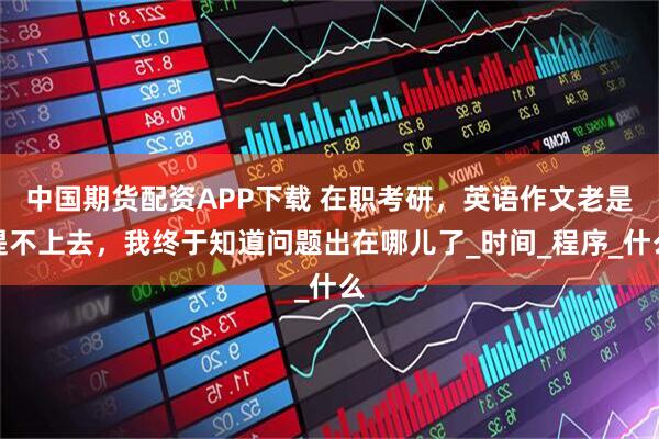 中国期货配资APP下载 在职考研，英语作文老是提不上去，我终于知道问题出在哪儿了_时间_程序_什么
