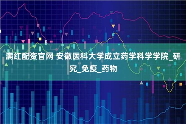 满红配资官网 安徽医科大学成立药学科学学院_研究_免疫_药物