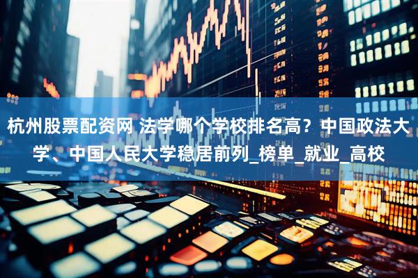杭州股票配资网 法学哪个学校排名高？中国政法大学、中国人民大学稳居前列_榜单_就业_高校