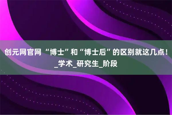 创元网官网 “博士”和“博士后”的区别就这几点！_学术_研究生_阶段