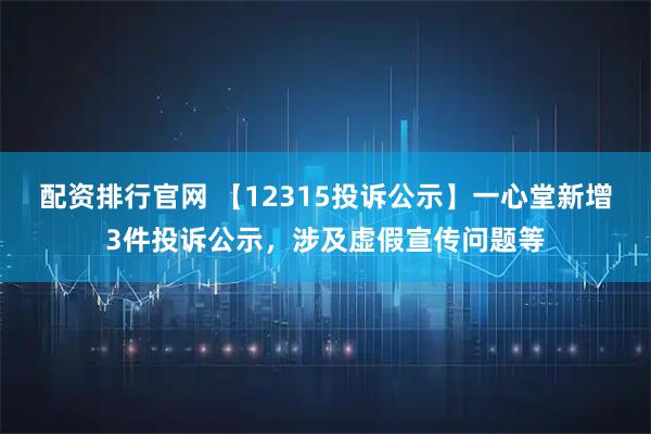 配资排行官网 【12315投诉公示】一心堂新增3件投诉公示，涉及虚假宣传问题等