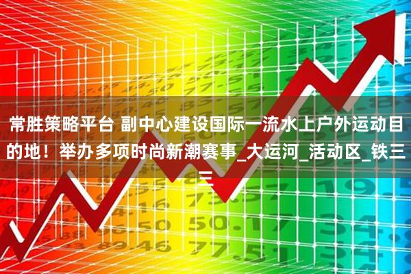常胜策略平台 副中心建设国际一流水上户外运动目的地！举办多项时尚新潮赛事_大运河_活动区_铁三