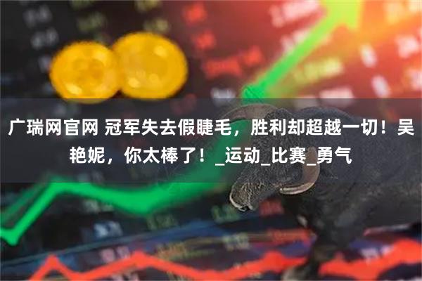 广瑞网官网 冠军失去假睫毛，胜利却超越一切！吴艳妮，你太棒了！_运动_比赛_勇气