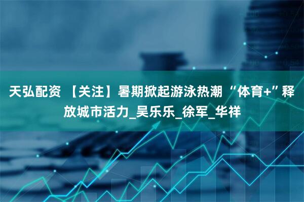 天弘配资 【关注】暑期掀起游泳热潮 “体育+”释放城市活力_吴乐乐_徐　军_华祥
