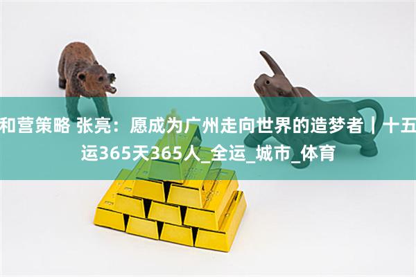 和营策略 张亮：愿成为广州走向世界的造梦者｜十五运365天365人_全运_城市_体育