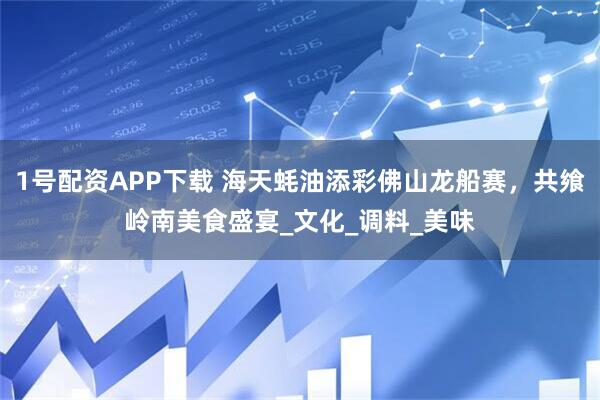1号配资APP下载 海天蚝油添彩佛山龙船赛，共飨岭南美食盛宴_文化_调料_美味
