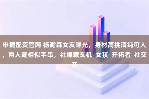 申捷配资官网 杨瀚森女友曝光，身材高挑清纯可人，两人戴相似手串，社媒藏玄机_女孩_开拓者_社交