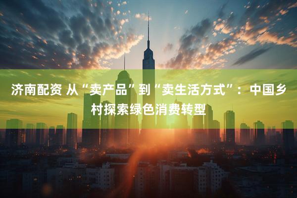 济南配资 从“卖产品”到“卖生活方式”：中国乡村探索绿色消费转型