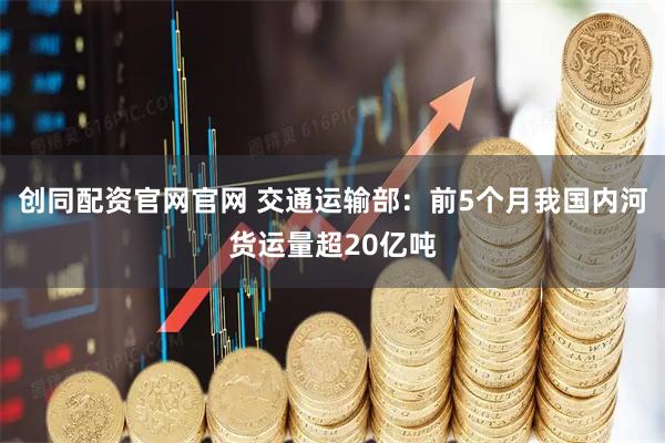 创同配资官网官网 交通运输部：前5个月我国内河货运量超20亿吨