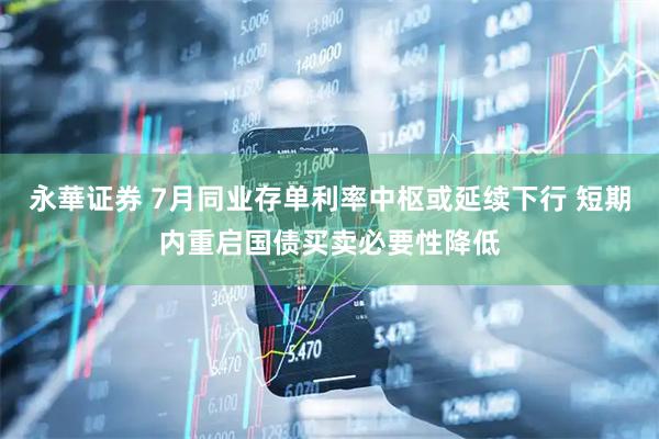 永華证券 7月同业存单利率中枢或延续下行 短期内重启国债买卖必要性降低