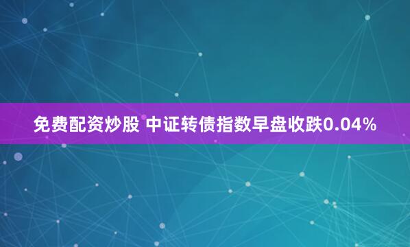 免费配资炒股 中证转债指数早盘收跌0.04%