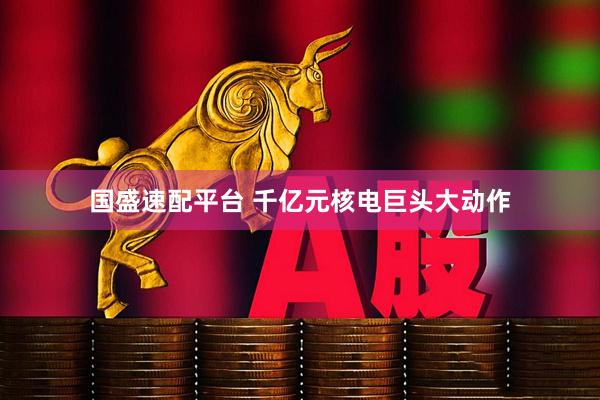 国盛速配平台 千亿元核电巨头大动作