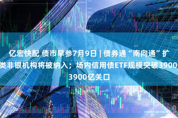 亿宏快配 债市早参7月9日 | 债券通“南向通”扩容，4类非银机构将被纳入；场内信用债ETF规模突破3900亿关口