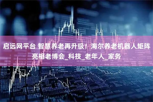 启远网平台 智慧养老再升级！海尔养老机器人矩阵亮相老博会_科技_老年人_家务